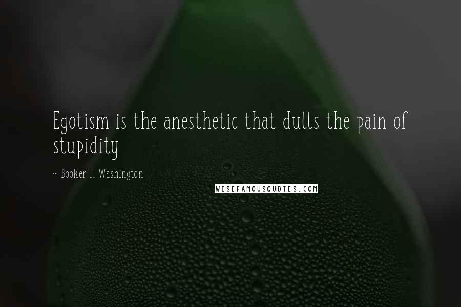 Booker T. Washington quotes: Egotism is the anesthetic that dulls the pain of stupidity