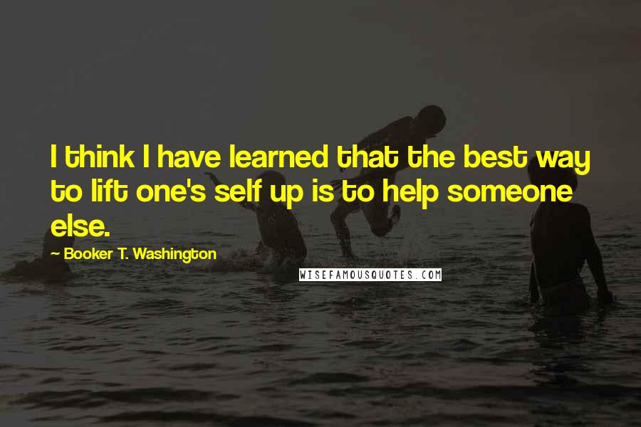 Booker T. Washington quotes: I think I have learned that the best way to lift one's self up is to help someone else.