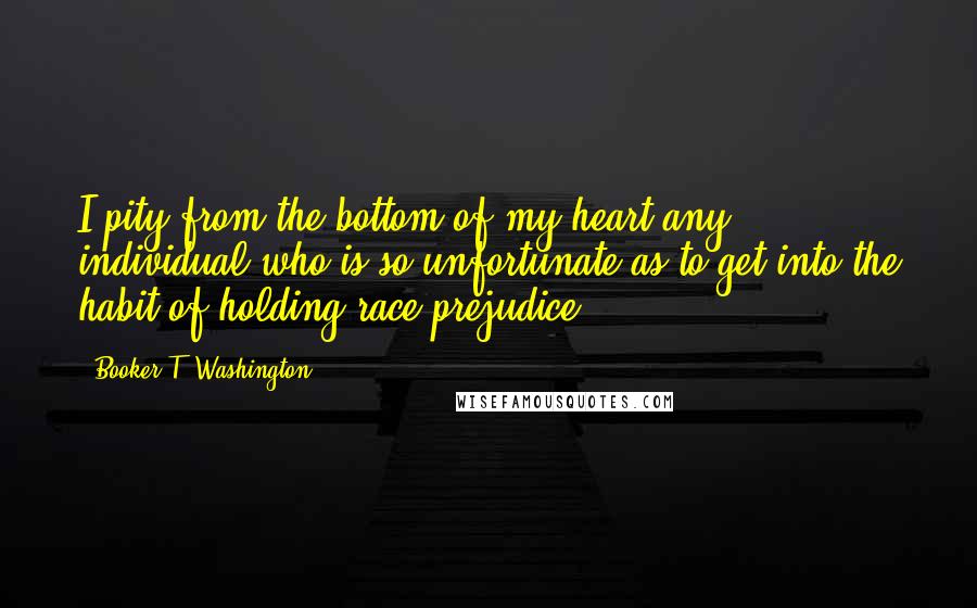 Booker T. Washington quotes: I pity from the bottom of my heart any individual who is so unfortunate as to get into the habit of holding race prejudice.