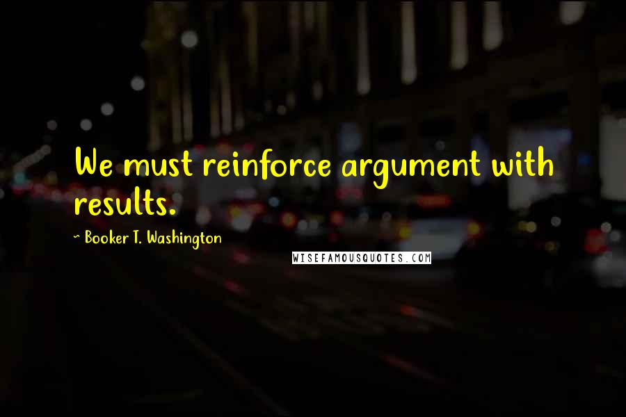 Booker T. Washington quotes: We must reinforce argument with results.