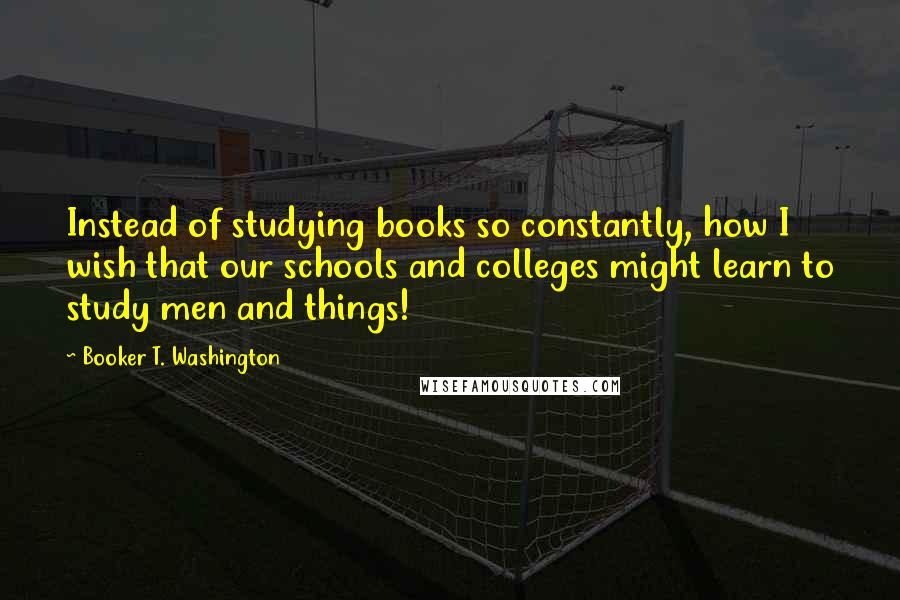 Booker T. Washington quotes: Instead of studying books so constantly, how I wish that our schools and colleges might learn to study men and things!