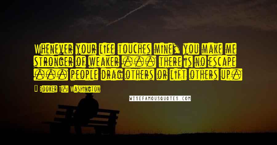 Booker T. Washington quotes: Whenever your life touches mine, you make me stronger of weaker ... there is no escape ... people drag others or lift others up.