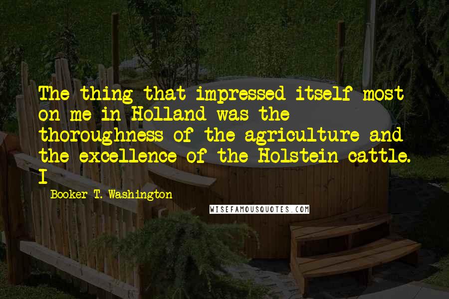 Booker T. Washington quotes: The thing that impressed itself most on me in Holland was the thoroughness of the agriculture and the excellence of the Holstein cattle. I