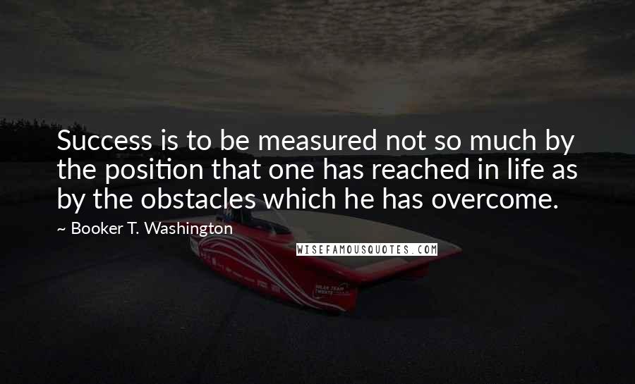 Booker T. Washington quotes: Success is to be measured not so much by the position that one has reached in life as by the obstacles which he has overcome.