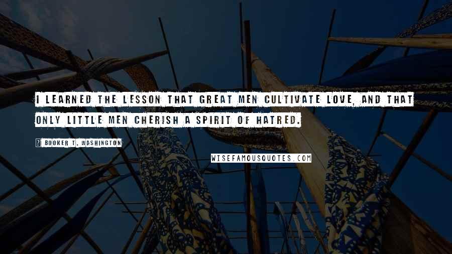 Booker T. Washington quotes: I learned the lesson that great men cultivate love, and that only little men cherish a spirit of hatred.