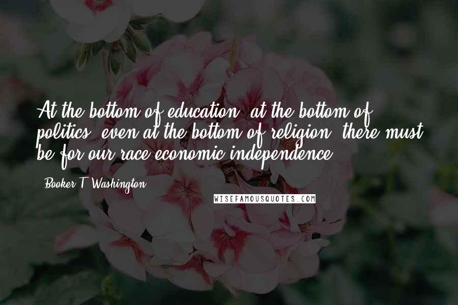 Booker T. Washington quotes: At the bottom of education, at the bottom of politics, even at the bottom of religion, there must be for our race economic independence.