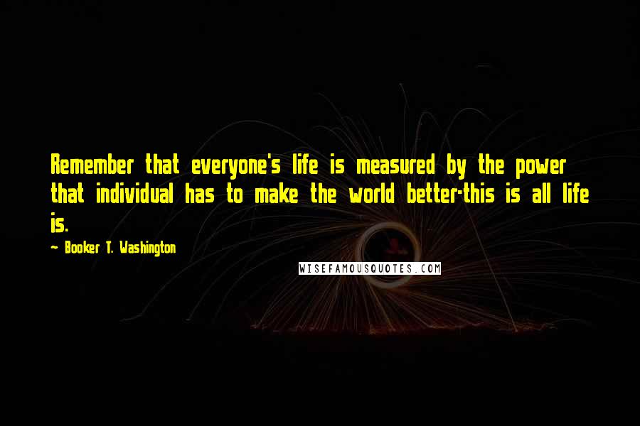 Booker T. Washington quotes: Remember that everyone's life is measured by the power that individual has to make the world better-this is all life is.