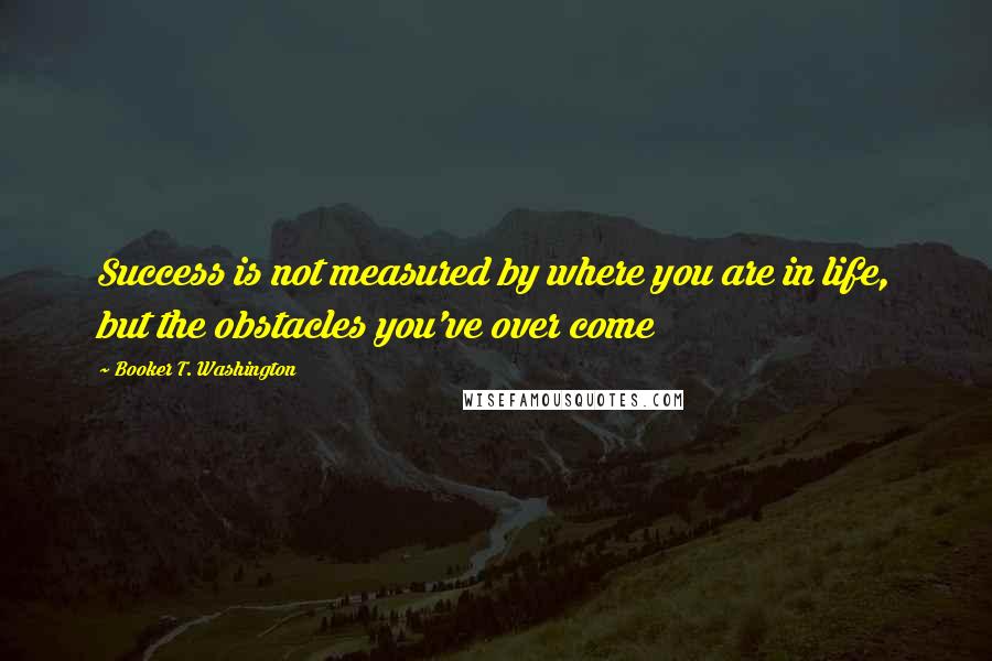 Booker T. Washington quotes: Success is not measured by where you are in life, but the obstacles you've over come