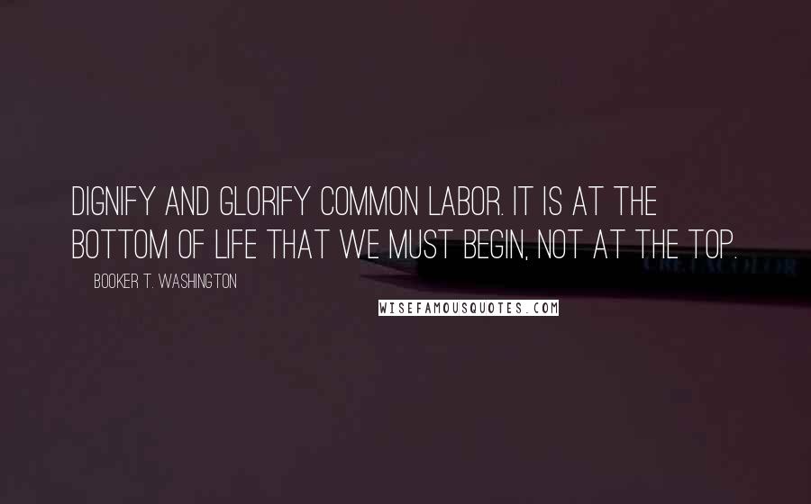 Booker T. Washington quotes: Dignify and glorify common labor. It is at the bottom of life that we must begin, not at the top.