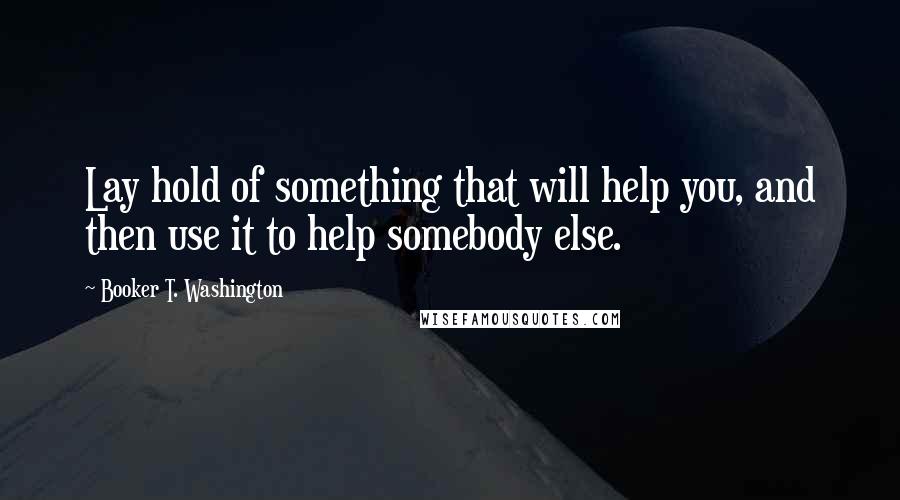 Booker T. Washington quotes: Lay hold of something that will help you, and then use it to help somebody else.