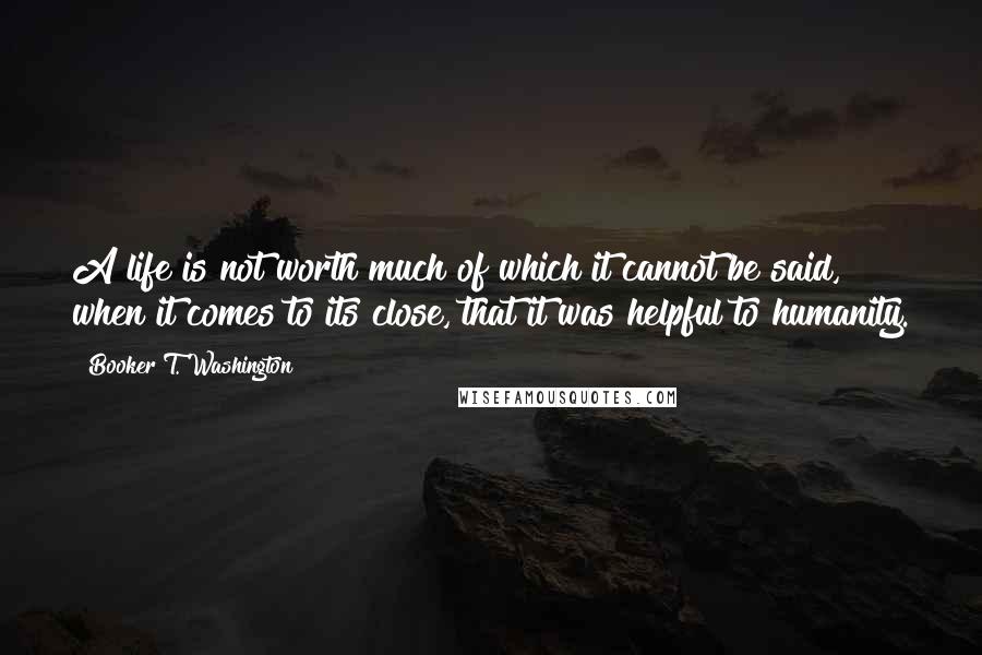 Booker T. Washington quotes: A life is not worth much of which it cannot be said, when it comes to its close, that it was helpful to humanity.