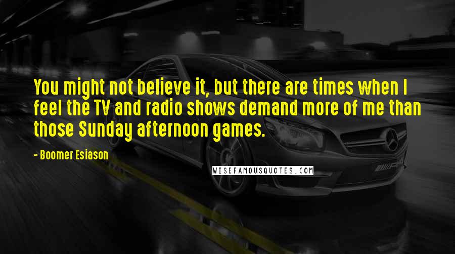 Boomer Esiason quotes: You might not believe it, but there are times when I feel the TV and radio shows demand more of me than those Sunday afternoon games. Boomer Esiason quotes: You might not believe it, but there are times when I feel the TV and radio shows demand more of me than those Sunday afternoon games.
