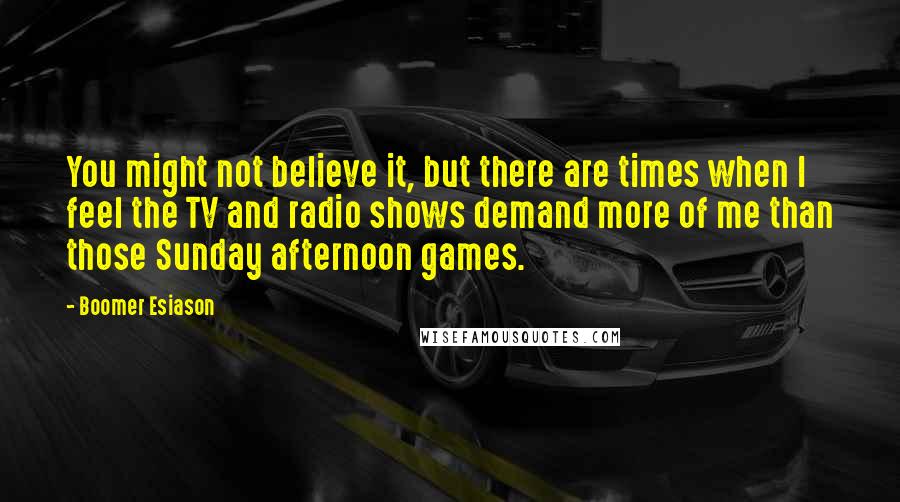 Boomer Esiason quotes: You might not believe it, but there are times when I feel the TV and radio shows demand more of me than those Sunday afternoon games.