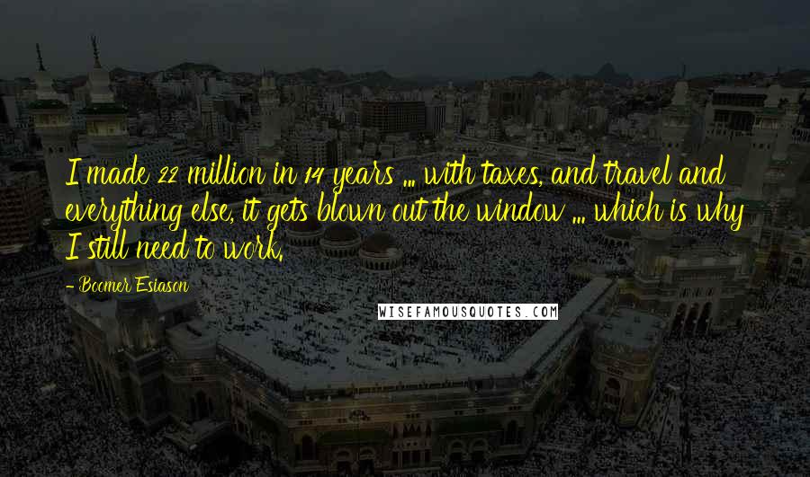 Boomer Esiason quotes: I made 22 million in 14 years ... with taxes, and travel and everything else, it gets blown out the window ... which is why I still need to work. Boomer Esiason quotes: I made 22 million in 14 years ... with taxes, and travel and everything else, it gets blown out the window ... which is why I still need to work.