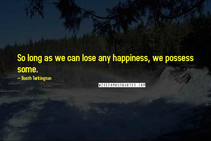 Booth Tarkington quotes: So long as we can lose any happiness, we possess some.