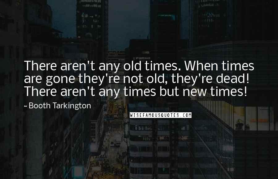 Booth Tarkington quotes: There aren't any old times. When times are gone they're not old, they're dead! There aren't any times but new times!