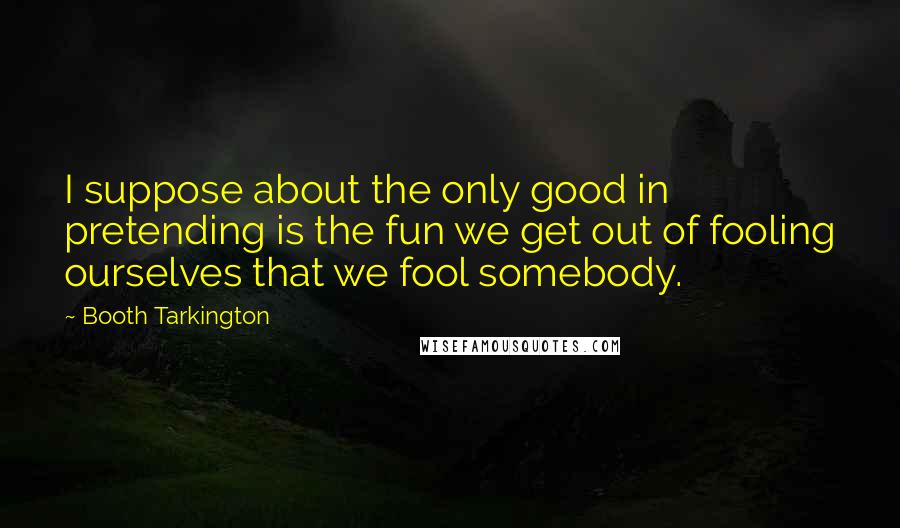 Booth Tarkington quotes: I suppose about the only good in pretending is the fun we get out of fooling ourselves that we fool somebody.
