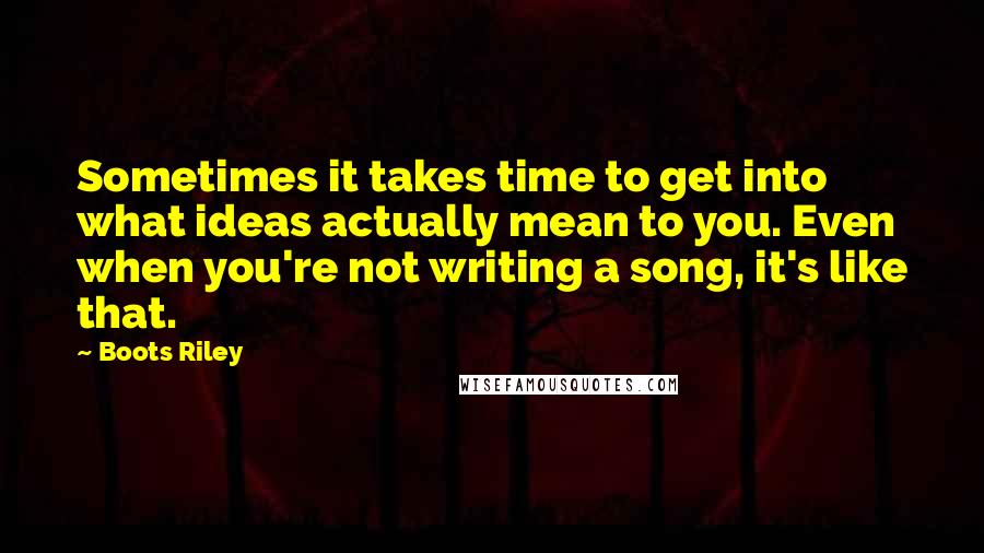 Boots Riley quotes: Sometimes it takes time to get into what ideas actually mean to you. Even when you're not writing a song, it's like that.