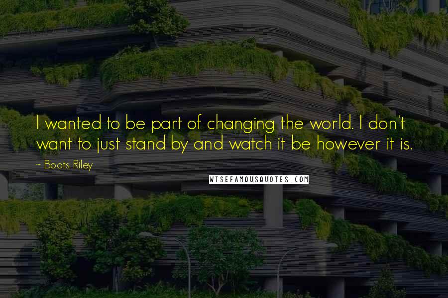 Boots Riley quotes: I wanted to be part of changing the world. I don't want to just stand by and watch it be however it is. Boots Riley quotes: I wanted to be part of changing the world. I don't want to just stand by and watch it be however it is.