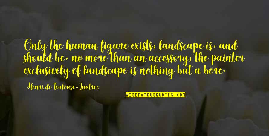 Bore Quotes By Henri De Toulouse-Lautrec: Only the human figure exists; landscape is, and Bore Quotes By Henri De Toulouse-Lautrec: Only the human figure exists; landscape is, and