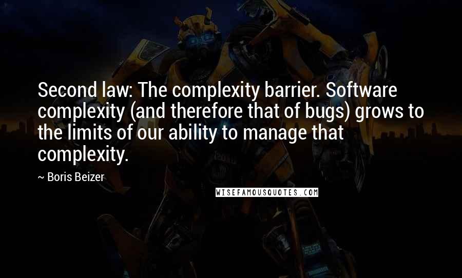 Boris Beizer quotes: Second law: The complexity barrier. Software complexity (and therefore that of bugs) grows to the limits of our ability to manage that complexity. Boris Beizer quotes: Second law: The complexity barrier. Software complexity (and therefore that of bugs) grows to the limits of our ability to manage that complexity.