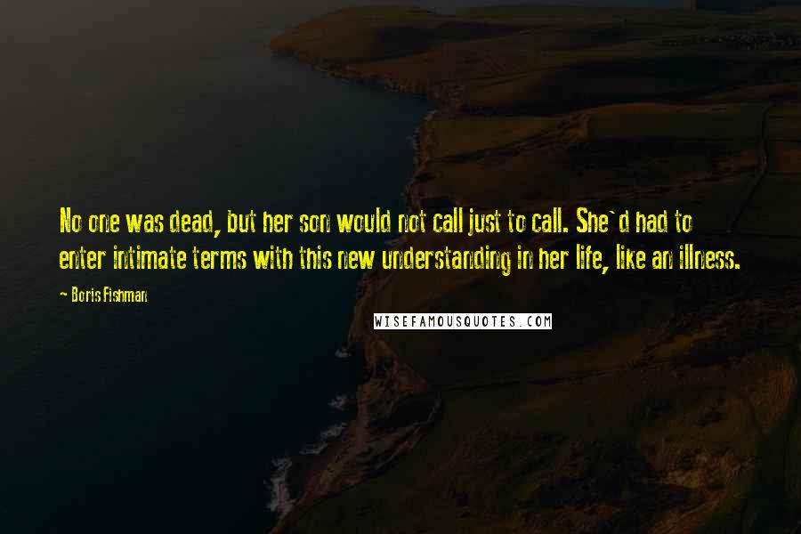 Boris Fishman quotes: No one was dead, but her son would not call just to call. She'd had to enter intimate terms with this new understanding in her life, like an illness.