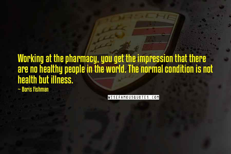 Boris Fishman quotes: Working at the pharmacy, you get the impression that there are no healthy people in the world. The normal condition is not health but illness.