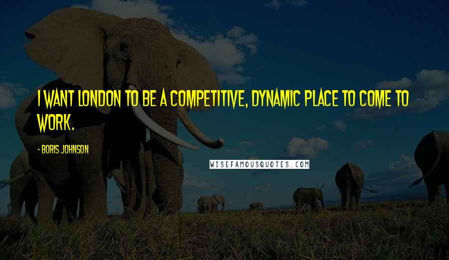 Boris Johnson quotes: I want London to be a competitive, dynamic place to come to work.