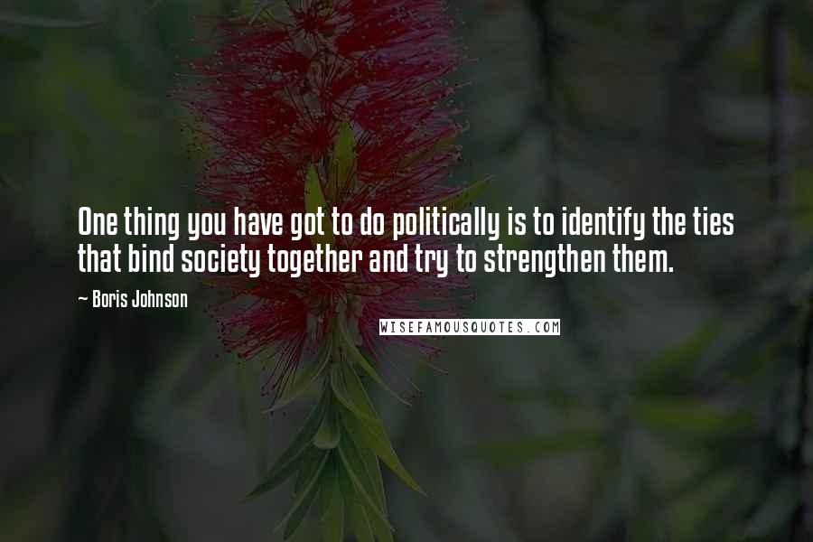 Boris Johnson quotes: One thing you have got to do politically is to identify the ties that bind society together and try to strengthen them.