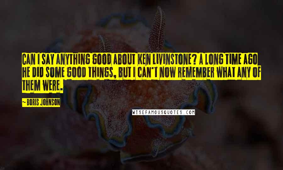 Boris Johnson quotes: Can I say anything good about Ken Livinstone? A long time ago he did some good things, but I can't now remember what any of them were.