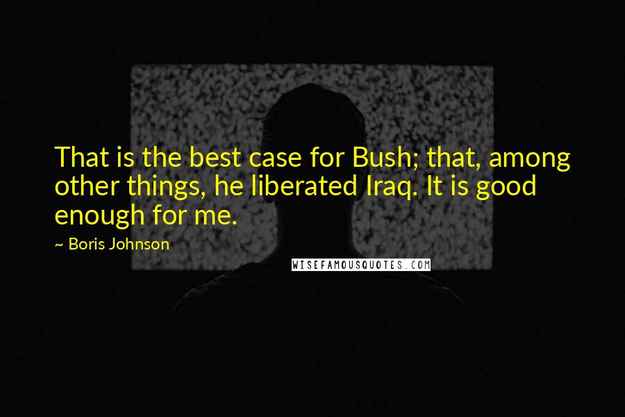 Boris Johnson quotes: That is the best case for Bush; that, among other things, he liberated Iraq. It is good enough for me.