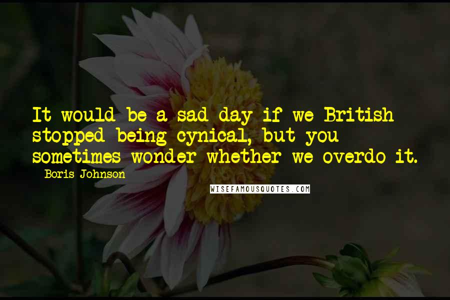 Boris Johnson quotes: It would be a sad day if we British stopped being cynical, but you sometimes wonder whether we overdo it.