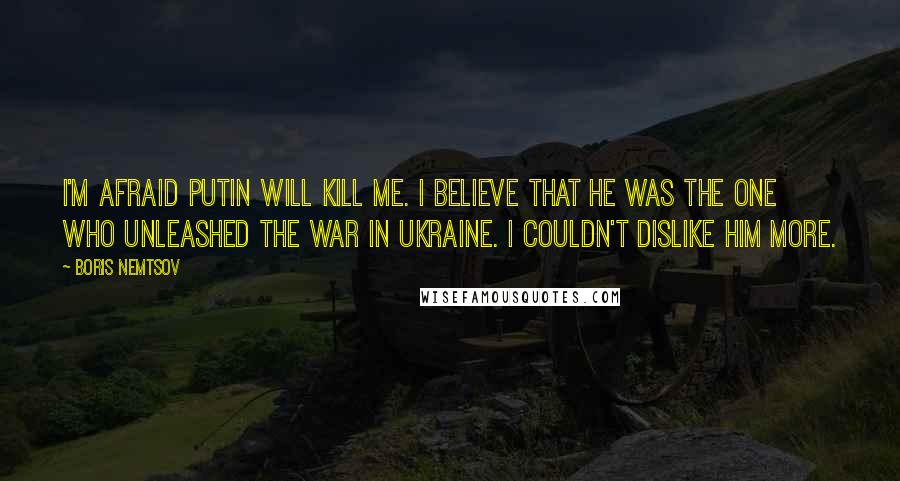 Boris Nemtsov quotes: I'm afraid Putin will kill me. I believe that he was the one who unleashed the war in Ukraine. I couldn't dislike him more. Boris Nemtsov quotes: I'm afraid Putin will kill me. I believe that he was the one who unleashed the war in Ukraine. I couldn't dislike him more.