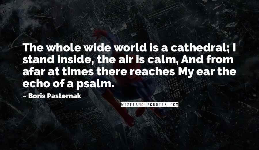 Boris Pasternak quotes: The whole wide world is a cathedral; I stand inside, the air is calm, And from afar at times there reaches My ear the echo of a psalm.