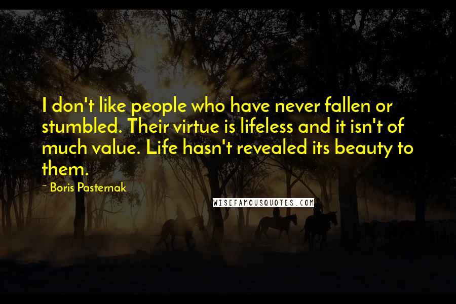 Boris Pasternak quotes: I don't like people who have never fallen or stumbled. Their virtue is lifeless and it isn't of much value. Life hasn't revealed its beauty to them.
