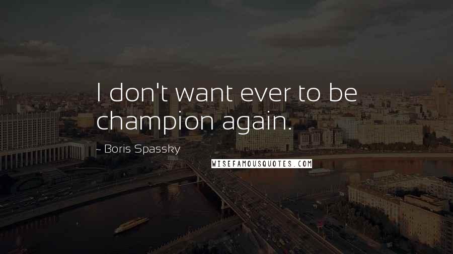Boris Spassky quotes: I don't want ever to be champion again.