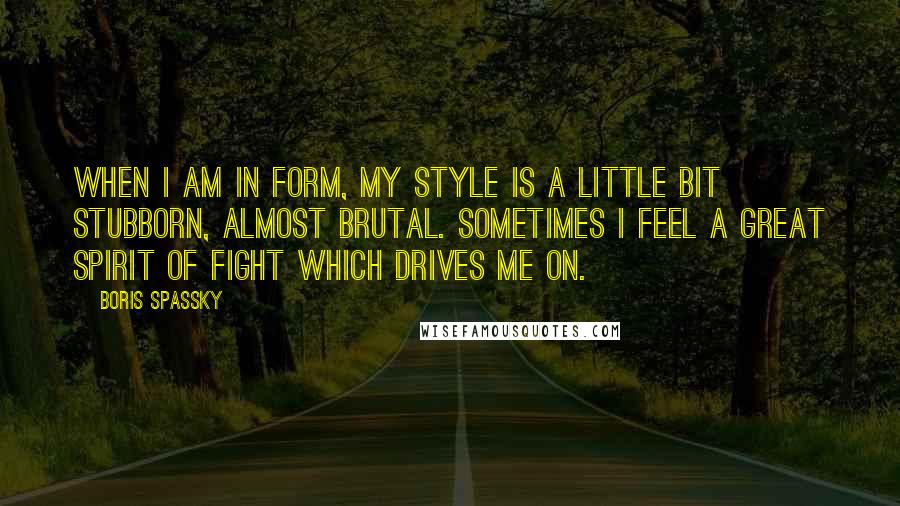 Boris Spassky quotes: When I am in form, my style is a little bit stubborn, almost brutal. Sometimes I feel a great spirit of fight which drives me on.