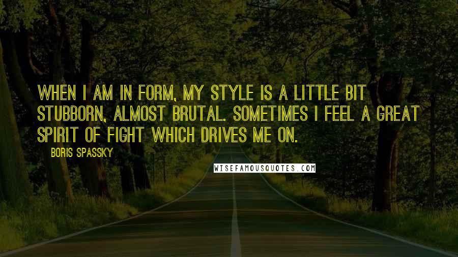 Boris Spassky quotes: When I am in form, my style is a little bit stubborn, almost brutal. Sometimes I feel a great spirit of fight which drives me on. Boris Spassky quotes: When I am in form, my style is a little bit stubborn, almost brutal. Sometimes I feel a great spirit of fight which drives me on.