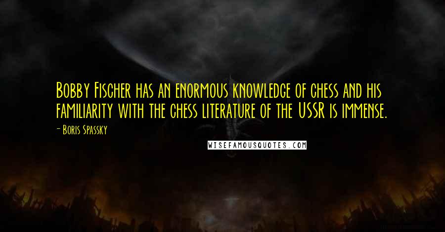 Boris Spassky quotes: Bobby Fischer has an enormous knowledge of chess and his familiarity with the chess literature of the USSR is immense.