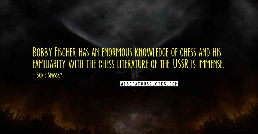 Boris Spassky quotes: Bobby Fischer has an enormous knowledge of chess and his familiarity with the chess literature of the USSR is immense. Boris Spassky quotes: Bobby Fischer has an enormous knowledge of chess and his familiarity with the chess literature of the USSR is immense.