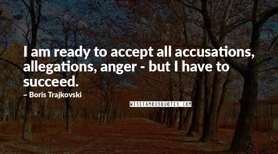 Boris Trajkovski quotes: I am ready to accept all accusations, allegations, anger - but I have to succeed.