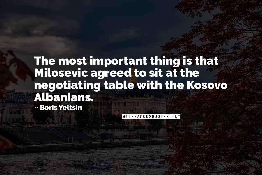 Boris Yeltsin quotes: The most important thing is that Milosevic agreed to sit at the negotiating table with the Kosovo Albanians. Boris Yeltsin quotes: The most important thing is that Milosevic agreed to sit at the negotiating table with the Kosovo Albanians.