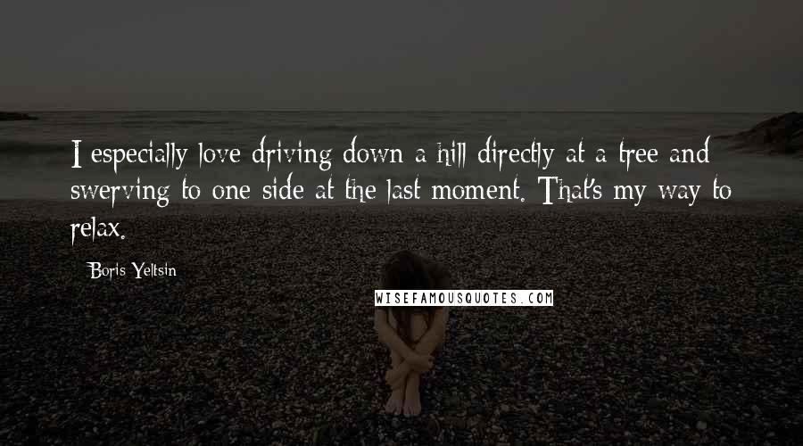 Boris Yeltsin quotes: I especially love driving down a hill directly at a tree and swerving to one side at the last moment. That's my way to relax. Boris Yeltsin quotes: I especially love driving down a hill directly at a tree and swerving to one side at the last moment. That's my way to relax.