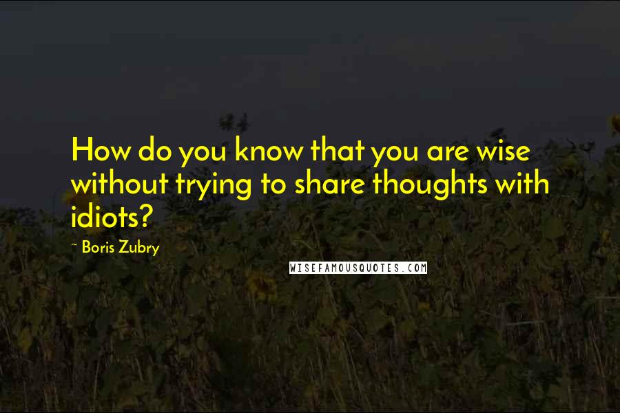 Boris Zubry quotes: How do you know that you are wise without trying to share thoughts with idiots?