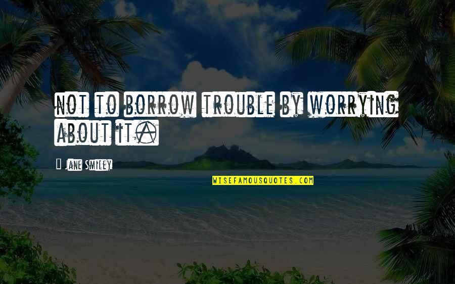 Borrow's Quotes By Jane Smiley: not to borrow trouble by worrying about it.