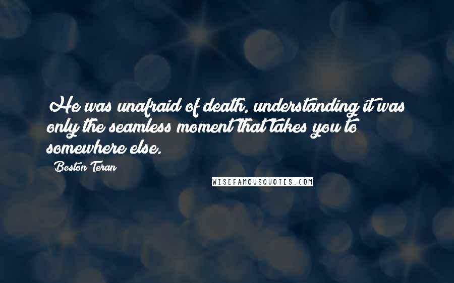 Boston Teran quotes: He was unafraid of death, understanding it was only the seamless moment that takes you to somewhere else. Boston Teran quotes: He was unafraid of death, understanding it was only the seamless moment that takes you to somewhere else.