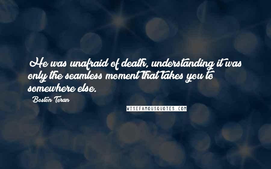 Boston Teran quotes: He was unafraid of death, understanding it was only the seamless moment that takes you to somewhere else.