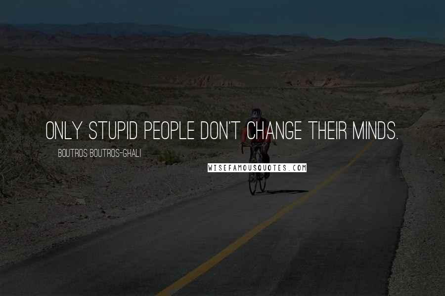 Boutros Boutros-Ghali quotes: Only stupid people don't change their minds.