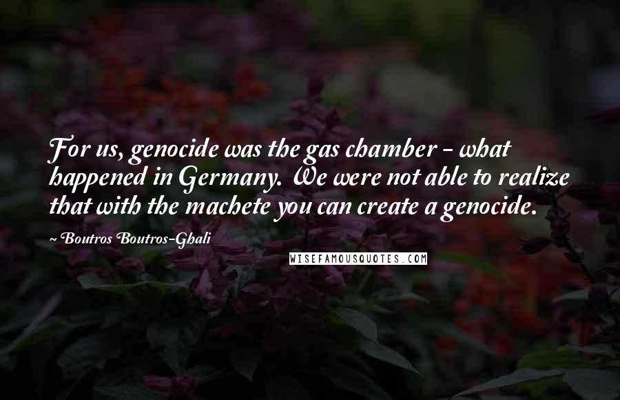 Boutros Boutros-Ghali quotes: For us, genocide was the gas chamber - what happened in Germany. We were not able to realize that with the machete you can create a genocide.