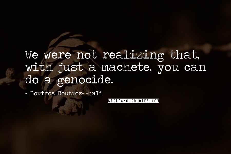 Boutros Boutros-Ghali quotes: We were not realizing that, with just a machete, you can do a genocide.